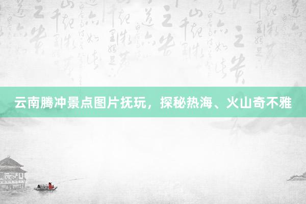 云南腾冲景点图片抚玩，探秘热海、火山奇不雅