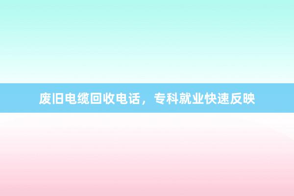 废旧电缆回收电话，专科就业快速反映