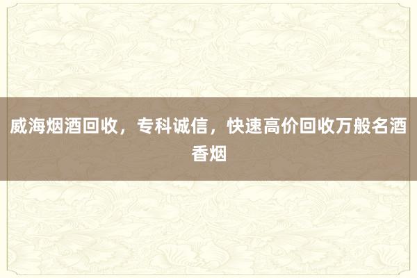 威海烟酒回收，专科诚信，快速高价回收万般名酒香烟